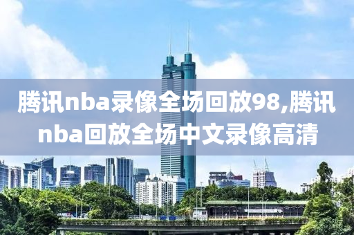 腾讯nba录像全场回放98,腾讯nba回放全场中文录像高清