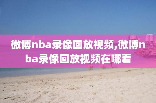 微博nba录像回放视频,微博nba录像回放视频在哪看