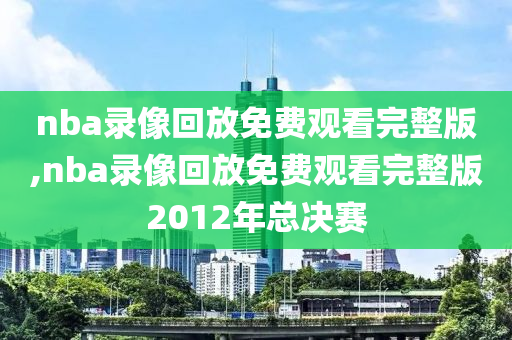 nba录像回放免费观看完整版,nba录像回放免费观看完整版2012年总决赛