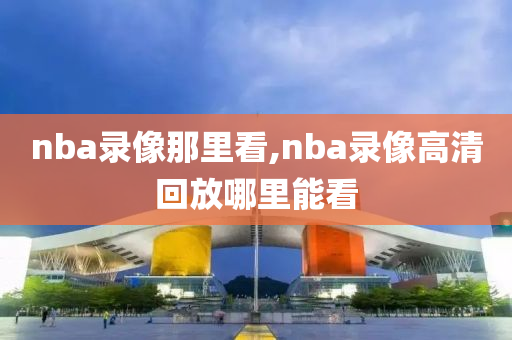nba录像那里看,nba录像高清回放哪里能看