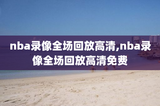 nba录像全场回放高清,nba录像全场回放高清免费