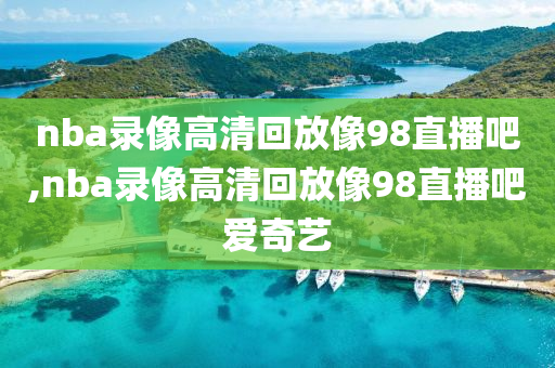 nba录像高清回放像98直播吧,nba录像高清回放像98直播吧爱奇艺