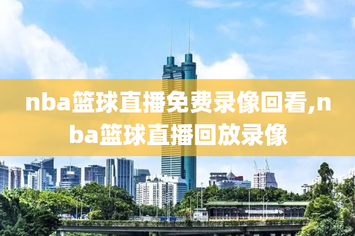 nba篮球直播免费录像回看,nba篮球直播回放录像