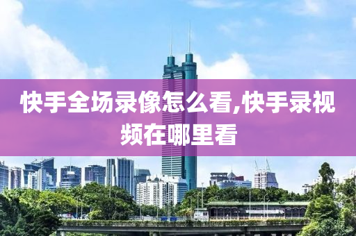 快手全场录像怎么看,快手录视频在哪里看