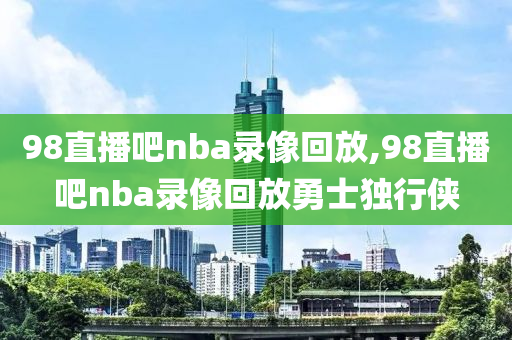 98直播吧nba录像回放,98直播吧nba录像回放勇士独行侠