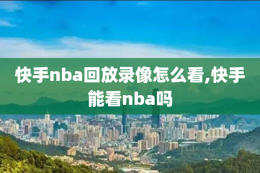 快手nba回放录像怎么看,快手能看nba吗