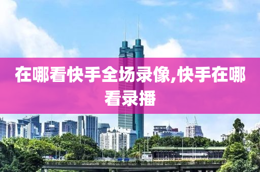 在哪看快手全场录像,快手在哪看录播