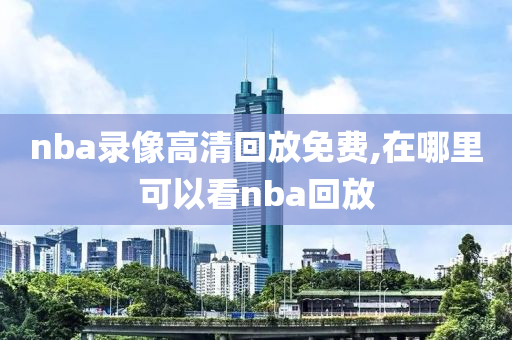 nba录像高清回放免费,在哪里可以看nba回放