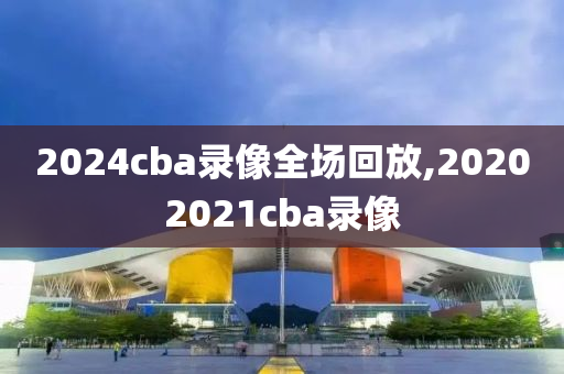 2024cba录像全场回放,20202021cba录像