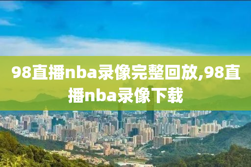98直播nba录像完整回放,98直播nba录像下载
