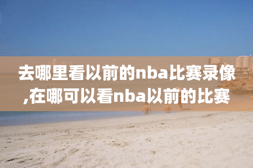 去哪里看以前的nba比赛录像,在哪可以看nba以前的比赛