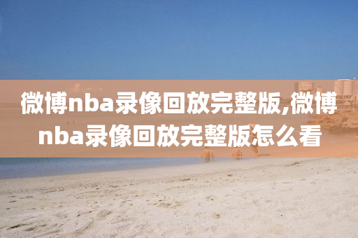 微博nba录像回放完整版,微博nba录像回放完整版怎么看