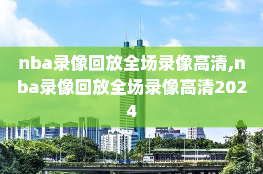 nba录像回放全场录像高清,nba录像回放全场录像高清2024