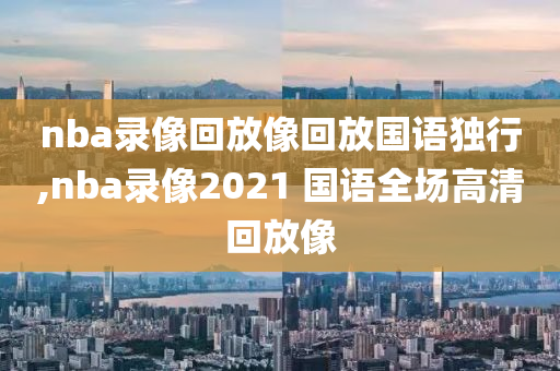 nba录像回放像回放国语独行,nba录像2021 国语全场高清回放像
