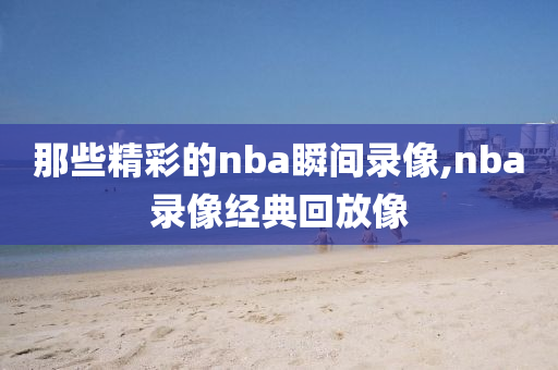 那些精彩的nba瞬间录像,nba录像经典回放像