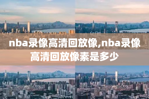 nba录像高清回放像,nba录像高清回放像素是多少