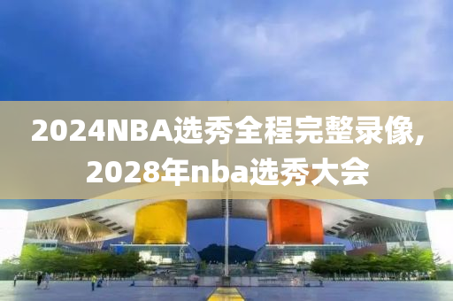 2024NBA选秀全程完整录像,2028年nba选秀大会