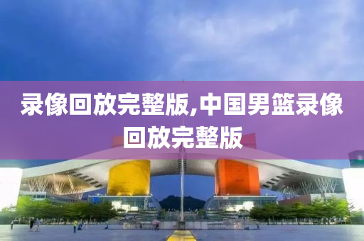 录像回放完整版,中国男篮录像回放完整版