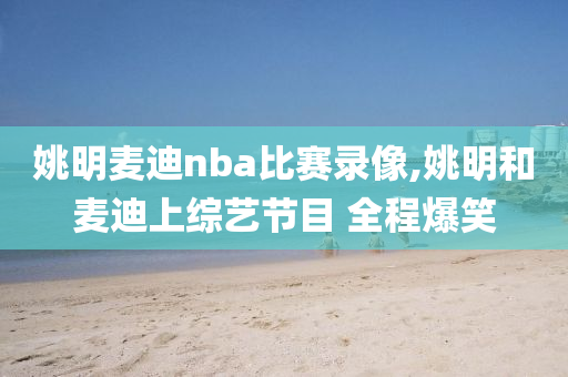 姚明麦迪nba比赛录像,姚明和麦迪上综艺节目 全程爆笑