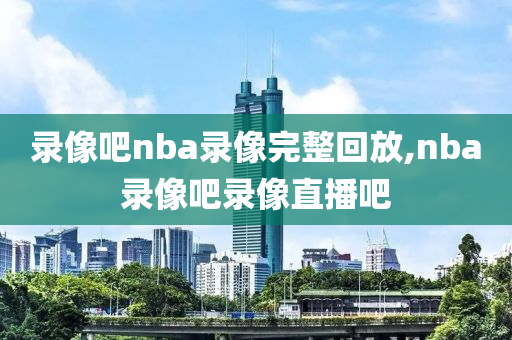 录像吧nba录像完整回放,nba录像吧录像直播吧