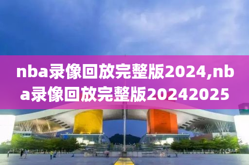 nba录像回放完整版2024,nba录像回放完整版20242025