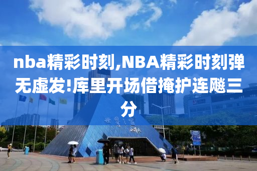 nba精彩时刻,NBA精彩时刻弹无虚发!库里开场借掩护连飚三分