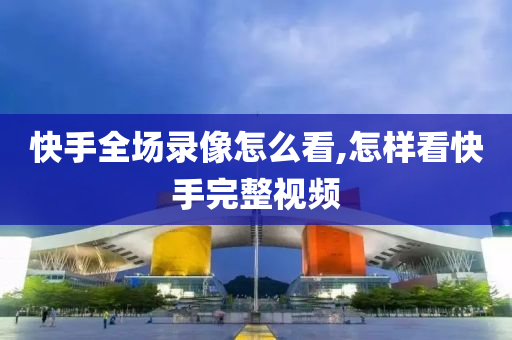 快手全场录像怎么看,怎样看快手完整视频