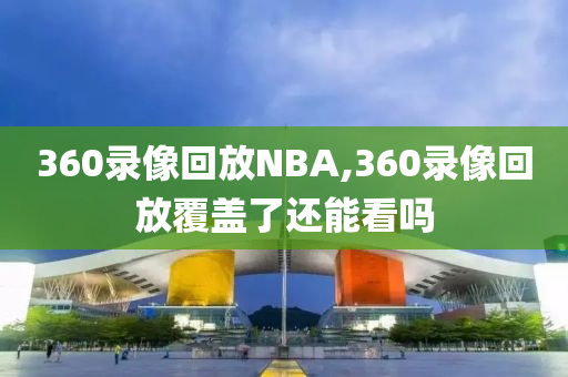 360录像回放NBA,360录像回放覆盖了还能看吗
