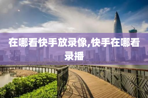 在哪看快手放录像,快手在哪看录播