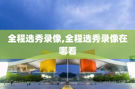 全程选秀录像,全程选秀录像在哪看