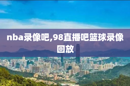 nba录像吧,98直播吧篮球录像回放