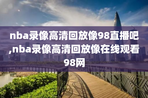nba录像高清回放像98直播吧,nba录像高清回放像在线观看98网