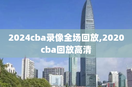 2024cba录像全场回放,2020cba回放高清
