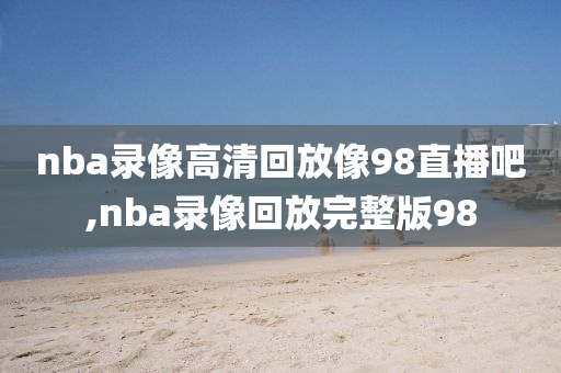 nba录像高清回放像98直播吧,nba录像回放完整版98