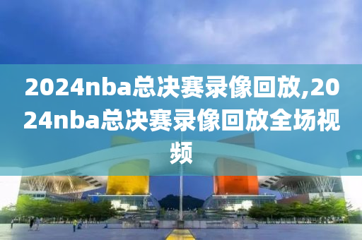 2024nba总决赛录像回放,2024nba总决赛录像回放全场视频