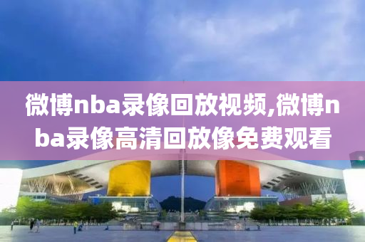微博nba录像回放视频,微博nba录像高清回放像免费观看
