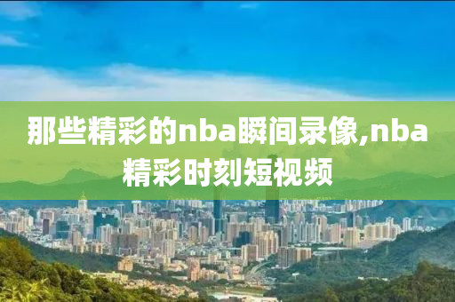 那些精彩的nba瞬间录像,nba精彩时刻短视频