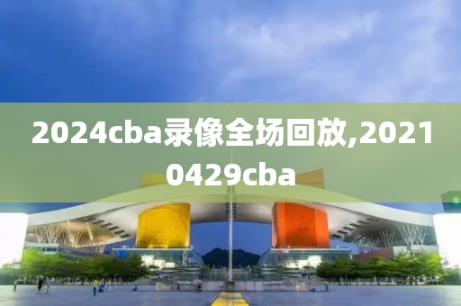 2024cba录像全场回放,20210429cba