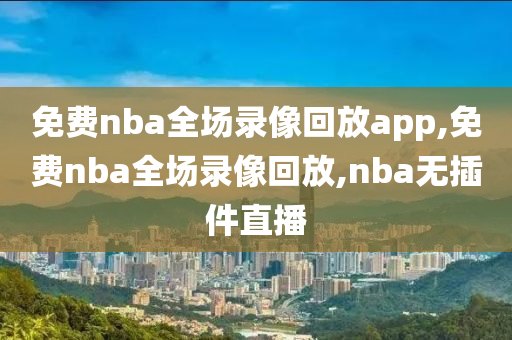 免费nba全场录像回放app,免费nba全场录像回放,nba无插件直播