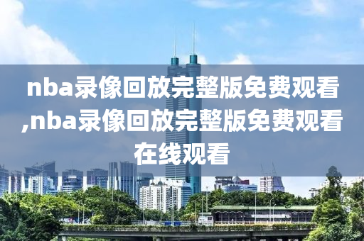 nba录像回放完整版免费观看,nba录像回放完整版免费观看在线观看
