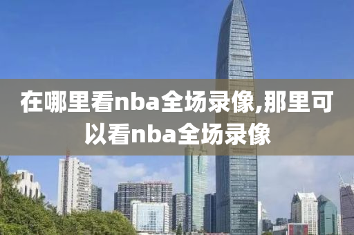 在哪里看nba全场录像,那里可以看nba全场录像