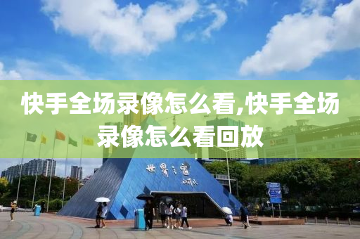 快手全场录像怎么看,快手全场录像怎么看回放