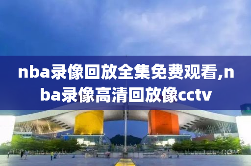 nba录像回放全集免费观看,nba录像高清回放像cctv