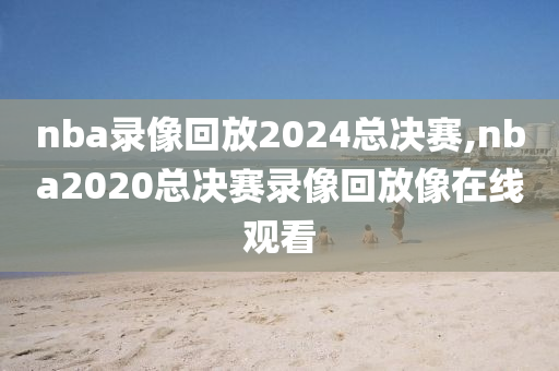 nba录像回放2024总决赛,nba2020总决赛录像回放像在线观看