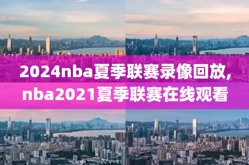 2024nba夏季联赛录像回放,nba2021夏季联赛在线观看