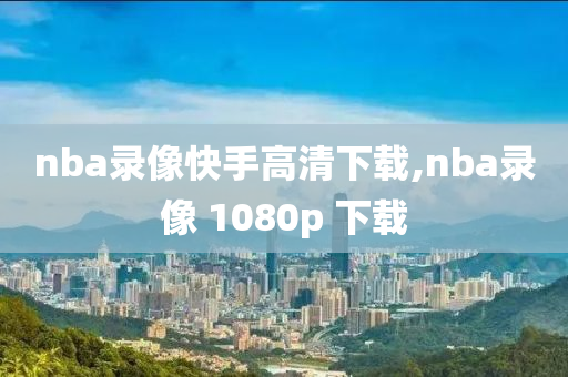 nba录像快手高清下载,nba录像 1080p 下载