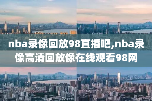 nba录像回放98直播吧,nba录像高清回放像在线观看98网