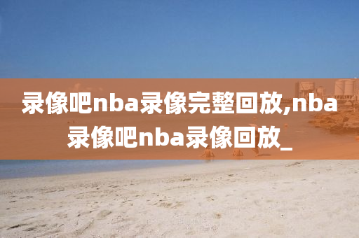 录像吧nba录像完整回放,nba录像吧nba录像回放_