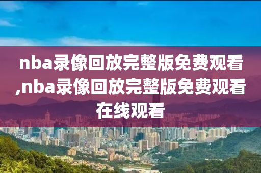 nba录像回放完整版免费观看,nba录像回放完整版免费观看在线观看