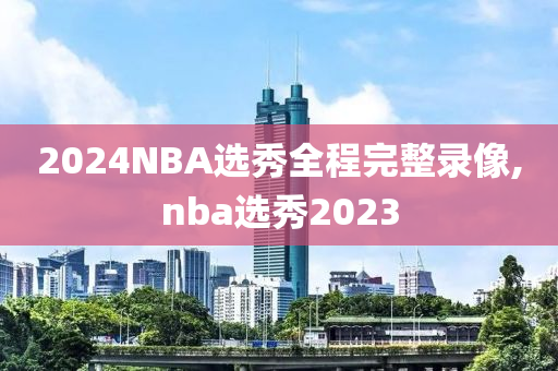 2024NBA选秀全程完整录像,nba选秀2023